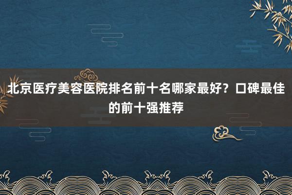 北京医疗美容医院排名前十名哪家最好？口碑最佳的前十强推荐