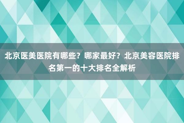北京医美医院有哪些？哪家最好？北京美容医院排名第一的十大排名全解析