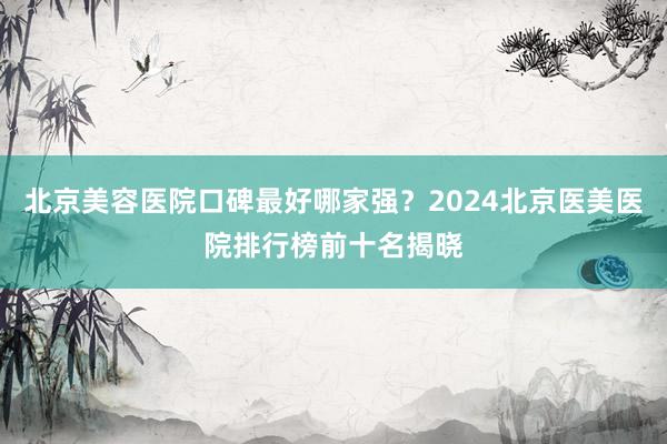 北京美容医院口碑最好哪家强？2024北京医美医院排行榜前十名揭晓