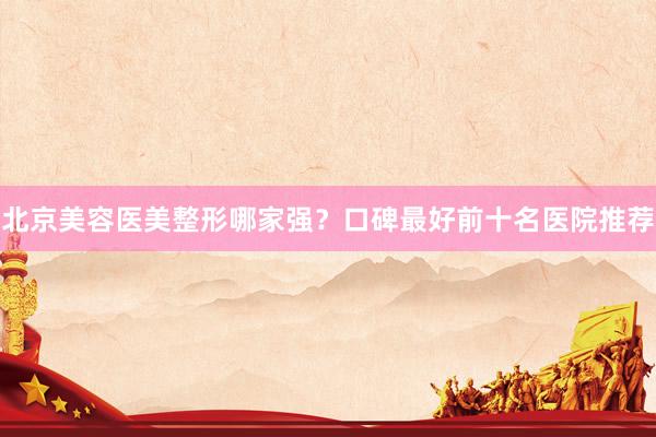北京美容医美整形哪家强？口碑最好前十名医院推荐