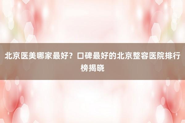 北京医美哪家最好？口碑最好的北京整容医院排行榜揭晓
