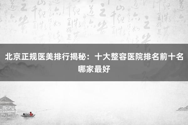 北京正规医美排行揭秘：十大整容医院排名前十名哪家最好