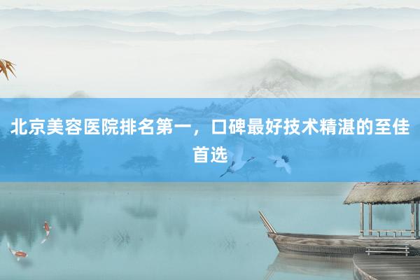 北京美容医院排名第一，口碑最好技术精湛的至佳首选