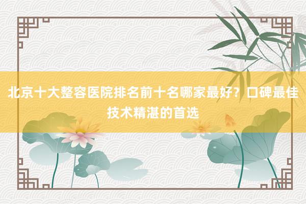 北京十大整容医院排名前十名哪家最好？口碑最佳技术精湛的首选