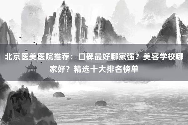 北京医美医院推荐：口碑最好哪家强？美容学校哪家好？精选十大排名榜单
