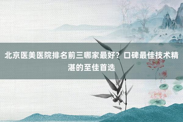 北京医美医院排名前三哪家最好？口碑最佳技术精湛的至佳首选