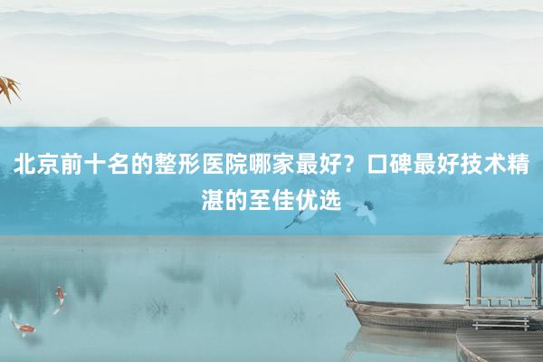 北京前十名的整形医院哪家最好？口碑最好技术精湛的至佳优选
