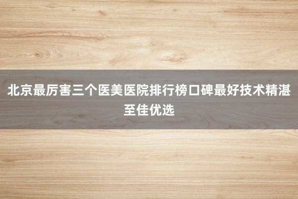 北京最厉害三个医美医院排行榜口碑最好技术精湛至佳优选