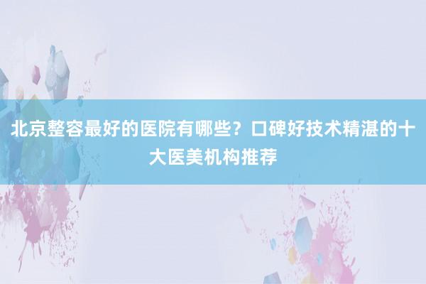 北京整容最好的医院有哪些？口碑好技术精湛的十大医美机构推荐