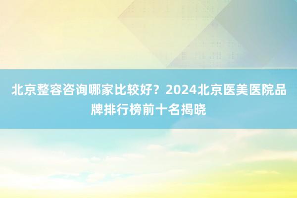 北京整容咨询哪家比较好？2024北京医美医院品牌排行榜前十名揭晓