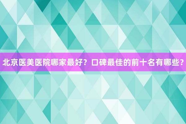 北京医美医院哪家最好？口碑最佳的前十名有哪些？