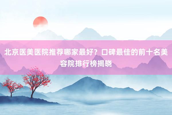 北京医美医院推荐哪家最好？口碑最佳的前十名美容院排行榜揭晓