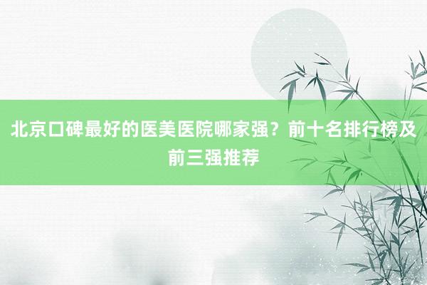 北京口碑最好的医美医院哪家强？前十名排行榜及前三强推荐