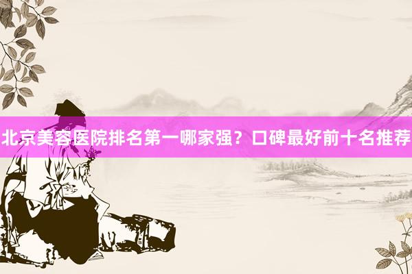 北京美容医院排名第一哪家强？口碑最好前十名推荐
