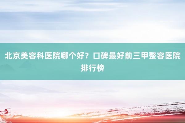北京美容科医院哪个好？口碑最好前三甲整容医院排行榜