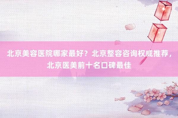 北京美容医院哪家最好？北京整容咨询权威推荐，北京医美前十名口碑最佳