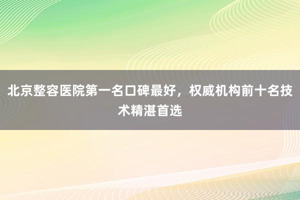 北京整容医院第一名口碑最好，权威机构前十名技术精湛首选