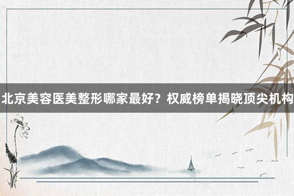 北京美容医美整形哪家最好？权威榜单揭晓顶尖机构