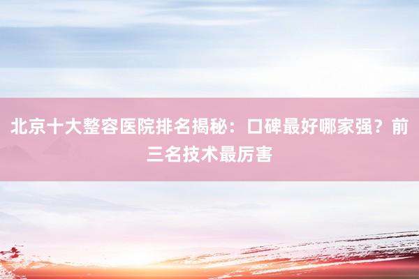 北京十大整容医院排名揭秘：口碑最好哪家强？前三名技术最厉害