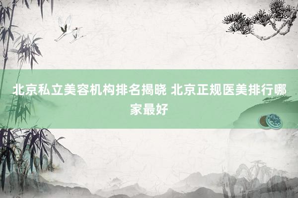 北京私立美容机构排名揭晓 北京正规医美排行哪家最好