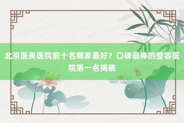 北京医美医院前十名哪家最好？口碑最棒的整容医院第一名揭晓