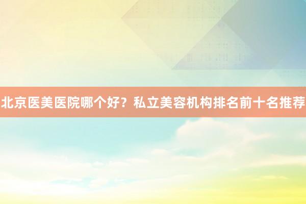 北京医美医院哪个好？私立美容机构排名前十名推荐