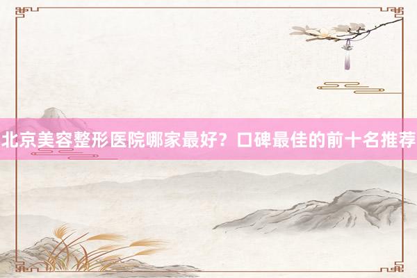 北京美容整形医院哪家最好？口碑最佳的前十名推荐