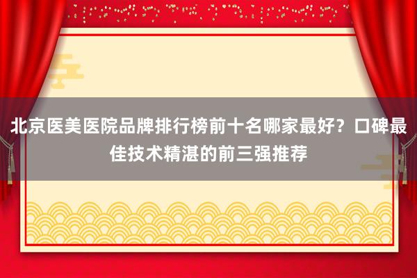 北京医美医院品牌排行榜前十名哪家最好？口碑最佳技术精湛的前三强推荐