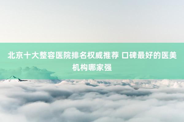 北京十大整容医院排名权威推荐 口碑最好的医美机构哪家强