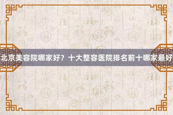 北京美容院哪家好？十大整容医院排名前十哪家最好