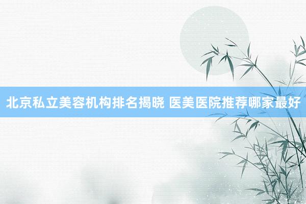 北京私立美容机构排名揭晓 医美医院推荐哪家最好