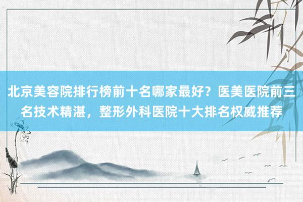 北京美容院排行榜前十名哪家最好？医美医院前三名技术精湛，整形外科医院十大排名权威推荐