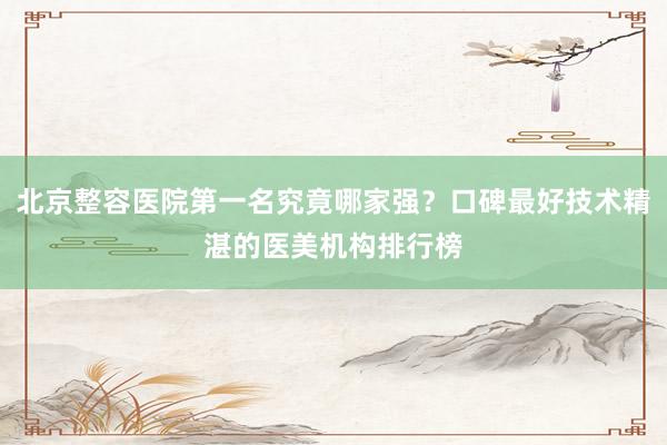 北京整容医院第一名究竟哪家强？口碑最好技术精湛的医美机构排行榜