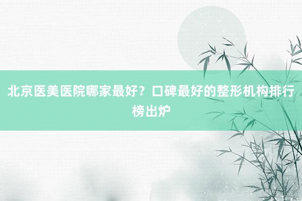 北京医美医院哪家最好？口碑最好的整形机构排行榜出炉