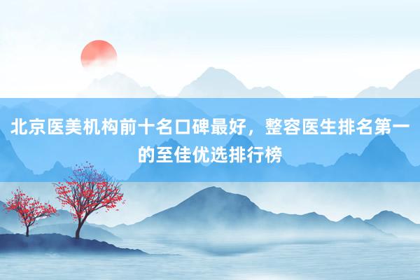 北京医美机构前十名口碑最好，整容医生排名第一的至佳优选排行榜