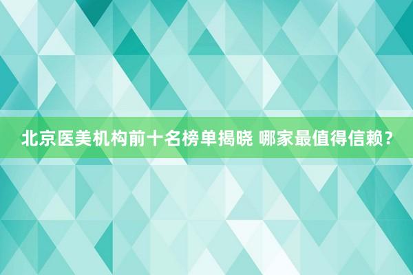 北京医美机构前十名榜单揭晓 哪家最值得信赖？