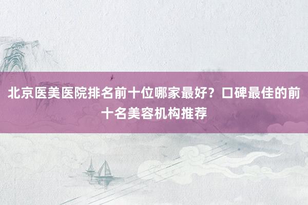 北京医美医院排名前十位哪家最好？口碑最佳的前十名美容机构推荐