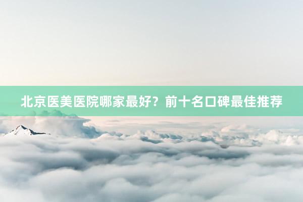 北京医美医院哪家最好？前十名口碑最佳推荐