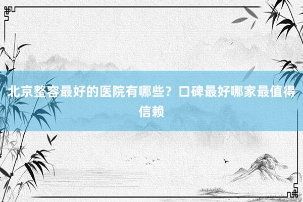 北京整容最好的医院有哪些？口碑最好哪家最值得信赖