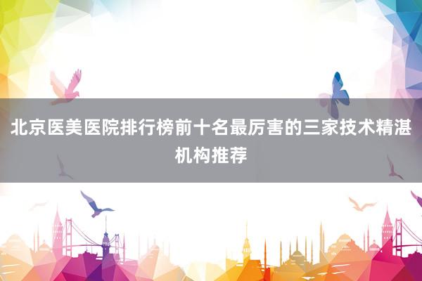 北京医美医院排行榜前十名最厉害的三家技术精湛机构推荐