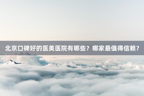 北京口碑好的医美医院有哪些？哪家最值得信赖？