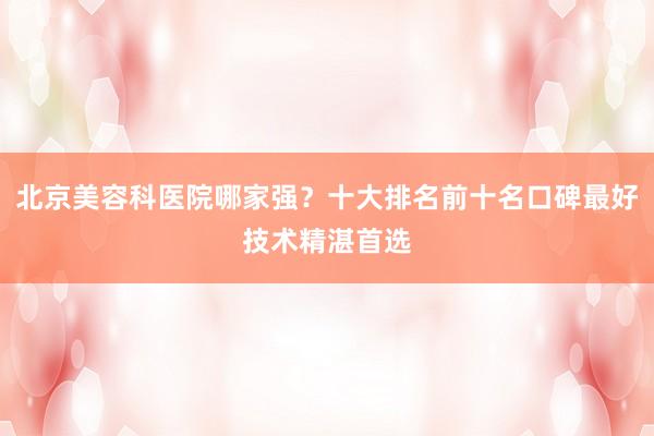 北京美容科医院哪家强？十大排名前十名口碑最好技术精湛首选