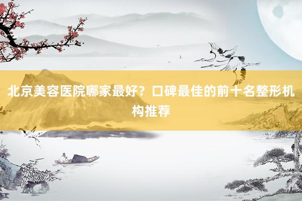 北京美容医院哪家最好？口碑最佳的前十名整形机构推荐