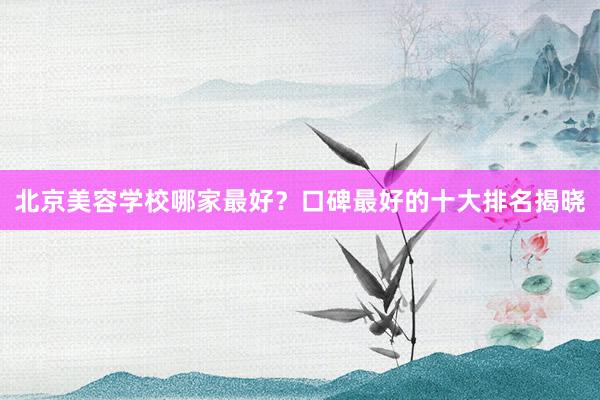 北京美容学校哪家最好？口碑最好的十大排名揭晓