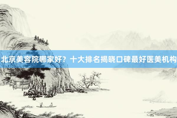 北京美容院哪家好？十大排名揭晓口碑最好医美机构