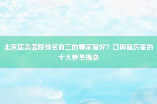 北京医美医院排名前三的哪家最好？口碑最厉害的十大榜单揭晓