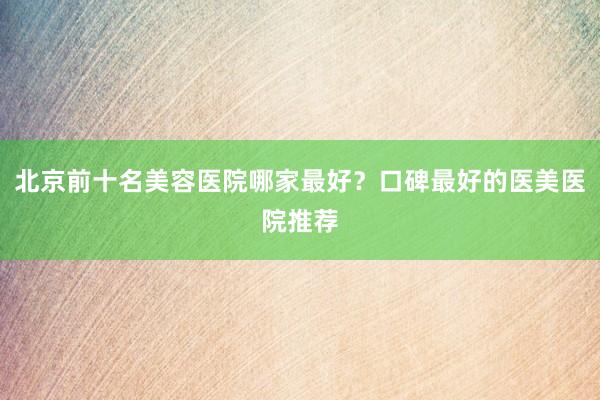 北京前十名美容医院哪家最好？口碑最好的医美医院推荐