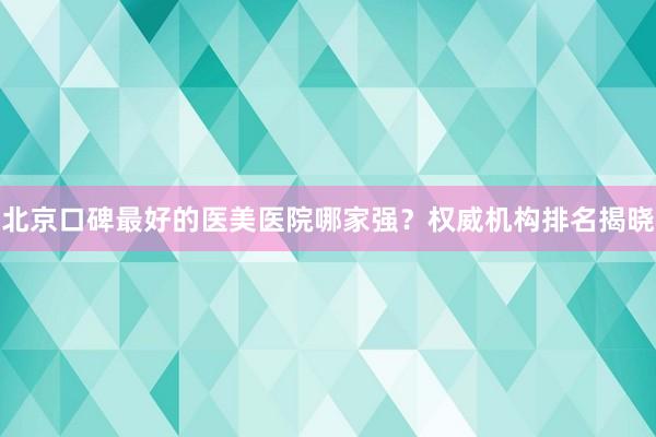 北京口碑最好的医美医院哪家强？权威机构排名揭晓