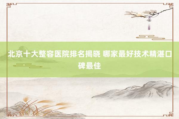 北京十大整容医院排名揭晓 哪家最好技术精湛口碑最佳