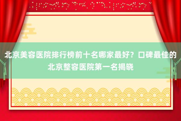 北京美容医院排行榜前十名哪家最好？口碑最佳的北京整容医院第一名揭晓